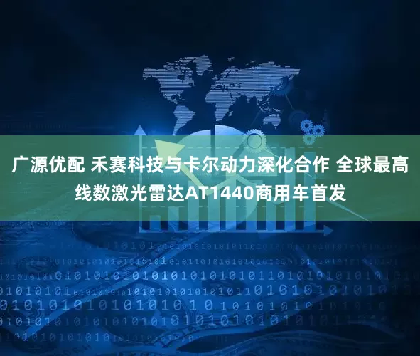 广源优配 禾赛科技与卡尔动力深化合作 全球最高线数激光雷达AT1440商用车首发