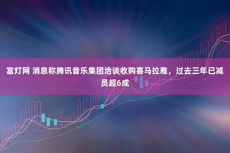 富灯网 消息称腾讯音乐集团洽谈收购喜马拉雅，过去三年已减员超6成