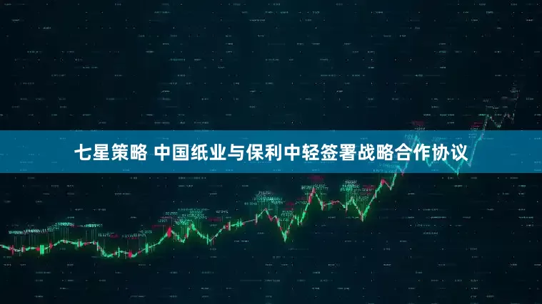 七星策略 中国纸业与保利中轻签署战略合作协议