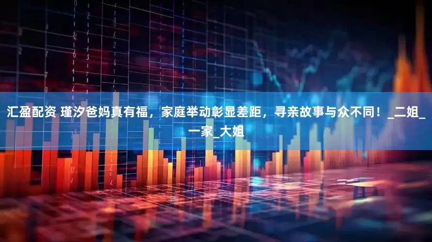 汇盈配资 瑾汐爸妈真有福，家庭举动彰显差距，寻亲故事与众不同！_二姐_一家_大姐