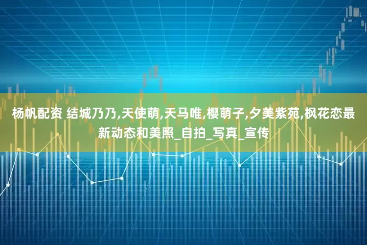杨帆配资 结城乃乃,天使萌,天马唯,樱萌子,夕美紫苑,枫花恋最新动态和美照_自拍_写真_宣传