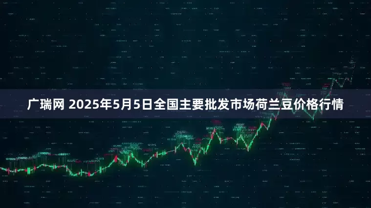 广瑞网 2025年5月5日全国主要批发市场荷兰豆价格行情