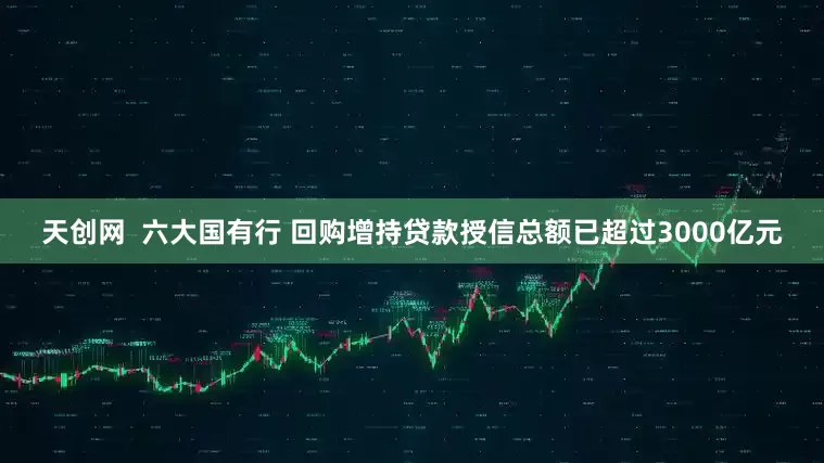 天创网  六大国有行 回购增持贷款授信总额已超过3000亿元