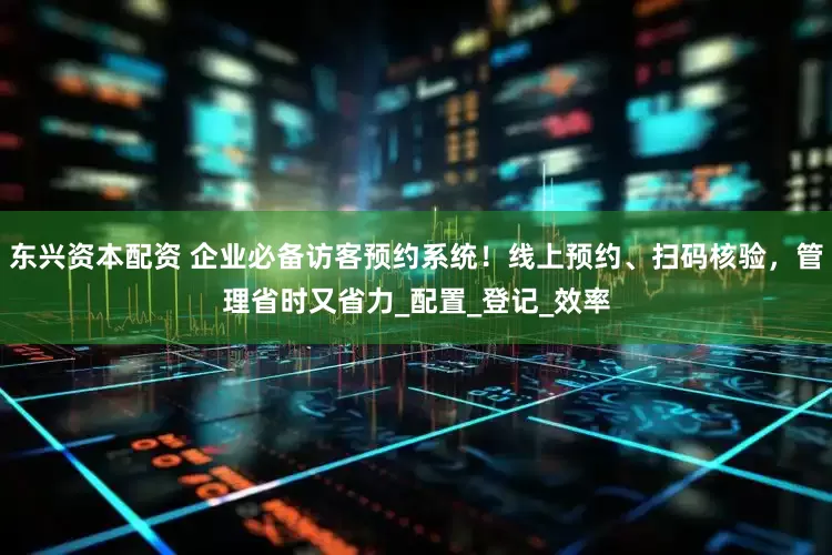 东兴资本配资 企业必备访客预约系统！线上预约、扫码核验，管理省时又省力_配置_登记_效率