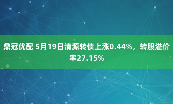 鼎冠优配 5月19日清源转债上涨0.44%，转股溢价率27.15%
