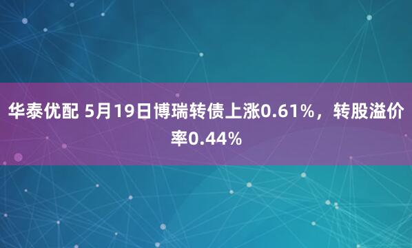 华泰优配 5月19日博瑞转债上涨0.61%，转股溢价率0.44%