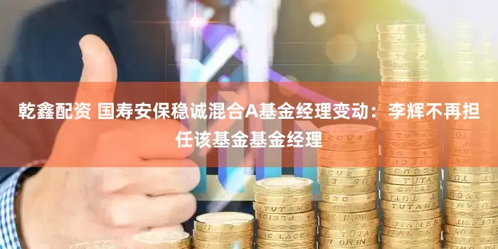 乾鑫配资 国寿安保稳诚混合A基金经理变动：李辉不再担任该基金基金经理