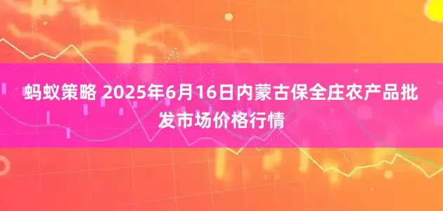 蚂蚁策略 2025年6月16日内蒙古保全庄农产品批发市场价格行情