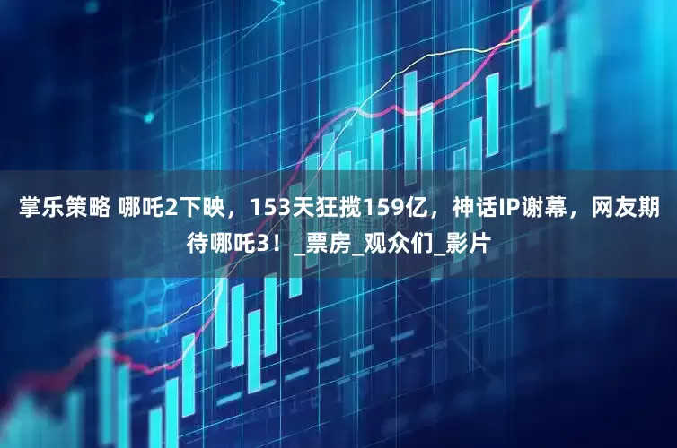 掌乐策略 哪吒2下映，153天狂揽159亿，神话IP谢幕，网友期待哪吒3！_票房_观众们_影片