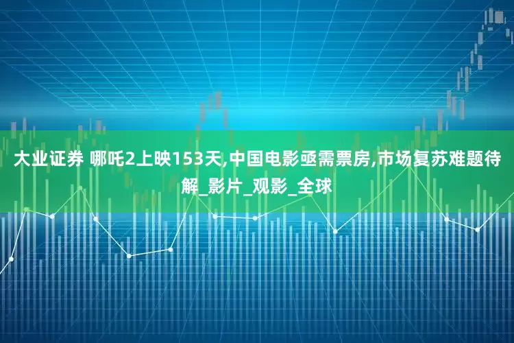 大业证券 哪吒2上映153天,中国电影亟需票房,市场复苏难题待解_影片_观影_全球