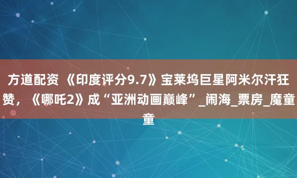 方道配资 《印度评分9.7》宝莱坞巨星阿米尔汗狂赞，《哪吒2》成“亚洲动画巅峰”_闹海_票房_魔童