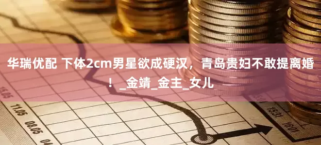 华瑞优配 下体2cm男星欲成硬汉，青岛贵妇不敢提离婚！_金靖_金主_女儿