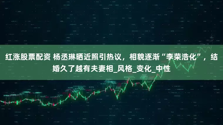 红涨股票配资 杨丞琳晒近照引热议，相貌逐渐“李荣浩化”，结婚久了越有夫妻相_风格_变化_中性