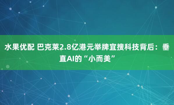 水果优配 巴克莱2.8亿港元举牌宜搜科技背后：垂直AI的“小而美”