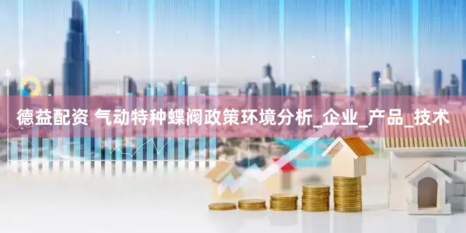 德益配资 气动特种蝶阀政策环境分析_企业_产品_技术