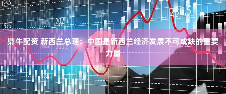 鼎牛配资 新西兰总理：中国是新西兰经济发展不可或缺的重要力量