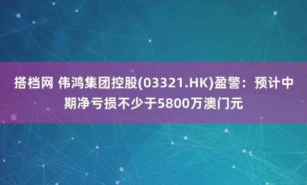搭档网 伟鸿集团控股(03321.HK)盈警：预计中期净亏损不少于5800万澳门元
