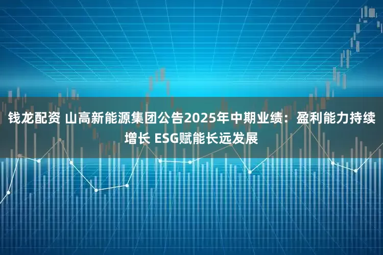 钱龙配资 山高新能源集团公告2025年中期业绩：盈利能力持续增长 ESG赋能长远发展