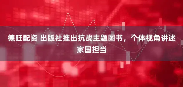 德旺配资 出版社推出抗战主题图书，个体视角讲述家国担当