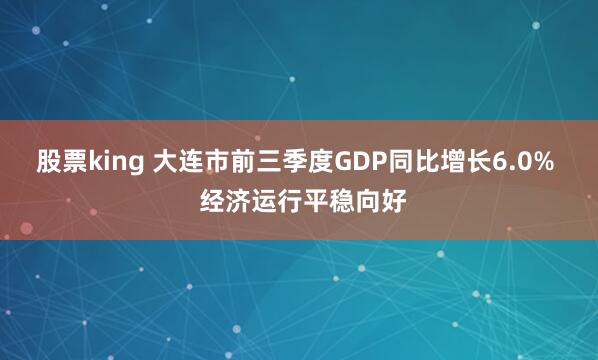 股票king 大连市前三季度GDP同比增长6.0%  经济运行平稳向好