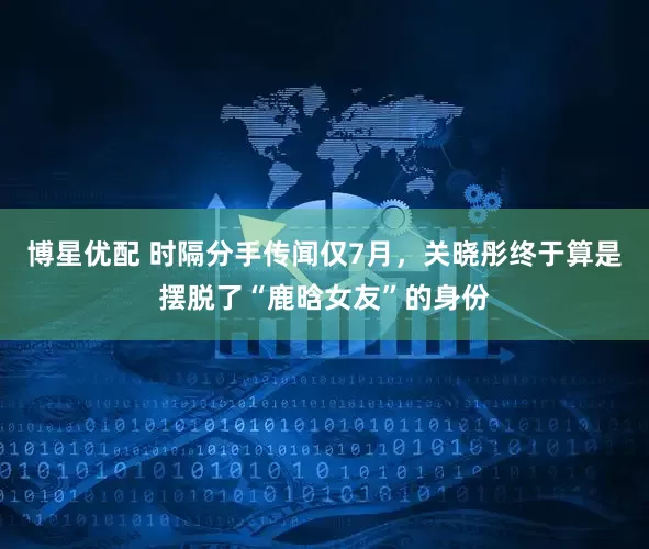 博星优配 时隔分手传闻仅7月,关晓彤终于算是摆脱了“鹿晗女友”的身份